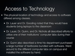 Access to Technology
The physical location of technology and access to software
differed among classes.
  Dr. Lauer and Dr. Gooding noted that they would have
  students bring laptops to the classroom
  Dr. Lauer, Dr. Quinn, and Dr. Nichols all described efforts to
  utilize one of their institutions’ computer labs during their
  course
  Dr. Quinn also described a time his department purchased
  a large number of textbooks bundled with software. Went
  around to the different computer labs on campus and
  installed the software by hand.
 