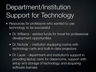Department/Institution
Support for Technology
Resources for professors who wanted to use
technology to be successful
  Dr. Williams - existed funds for travel for professional
  development opportunities
  Dr. Nichols’ - institution equipping rooms with
  technology carts and built-in data projectors
  Dr. Lauer - department and institution’s support in
  providing laptop carts for classrooms, support with
  setup and storage of technology, and acquiring
  software licenses
 