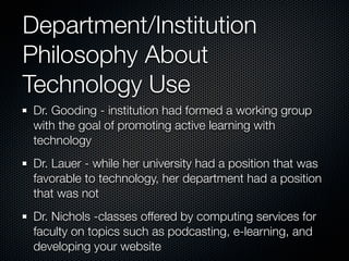 Department/Institution
Philosophy About
Technology Use
 Dr. Gooding - institution had formed a working group
 with the goal of promoting active learning with
 technology
 Dr. Lauer - while her university had a position that was
 favorable to technology, her department had a position
 that was not
 Dr. Nichols -classes offered by computing services for
 faculty on topics such as podcasting, e-learning, and
 developing your website
 