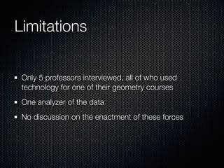 Limitations


 Only 5 professors interviewed, all of who used
 technology for one of their geometry courses
 One analyzer of the data
 No discussion on the enactment of these forces
 