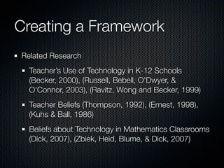 Creating a Framework
Related Research
  Teacher’s Use of Technology in K-12 Schools
  (Becker, 2000), (Russell, Bebell, O'Dwyer, &
  O'Connor, 2003), (Ravitz, Wong and Becker, 1999)
  Teacher Beliefs (Thompson, 1992), (Ernest, 1998),
  (Kuhs & Ball, 1986)
  Beliefs about Technology in Mathematics Classrooms
  (Dick, 2007), (Zbiek, Heid, Blume, & Dick, 2007)
 
