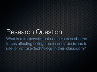 Research Question
What is a framework that can help describe the
forces affecting college professors’ decisions to
use (or not use) technology in their classroom?
 