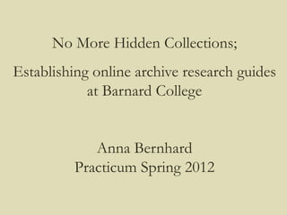 No More Hidden Collections;
Establishing online archive research guides
            at Barnard College


             Anna Bernhard
          Practicum Spring 2012
 