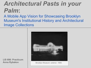 Architectural Pasts in your
Palm:
A Mobile App Vision for Showcasing Brooklyn
Museum's Institutional History and Architectural
Image Collections




LIS 698: Practicum
Anna Rybakov         Brooklyn Museum: exterior. 1909.
 