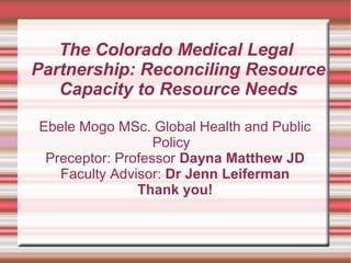 The Colorado Medical Legal
Partnership: Reconciling Resource
Capacity to Resource Needs
Ebele Mogo MSc. Global Health and Public
Policy
Preceptor: Professor Dayna Matthew JD
Faculty Advisor: Dr Jenn Leiferman
Thank you!
 