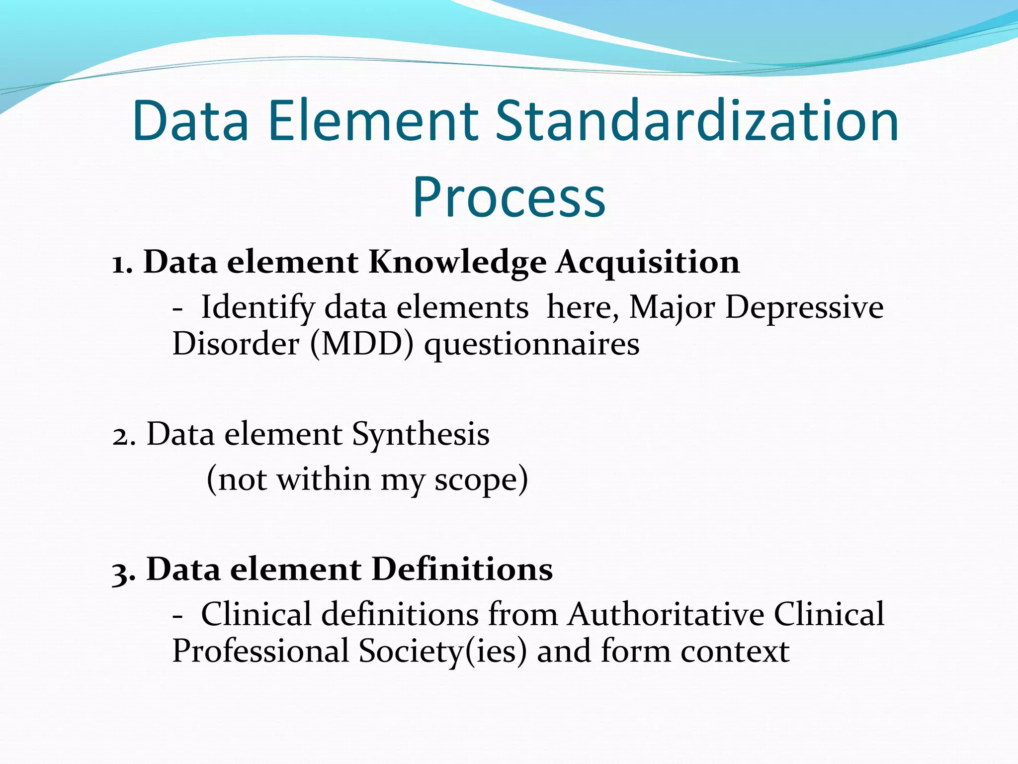 Data Element Standardization
Process
1. Data element Knowledge Acquisition
- Identify data elements here, Major Depressive
Disorder (MDD) questionnaires
2. Data element Synthesis
(not within my scope)
3. Data element Definitions
- Clinical definitions from Authoritative Clinical
Professional Society(ies) and form context
 