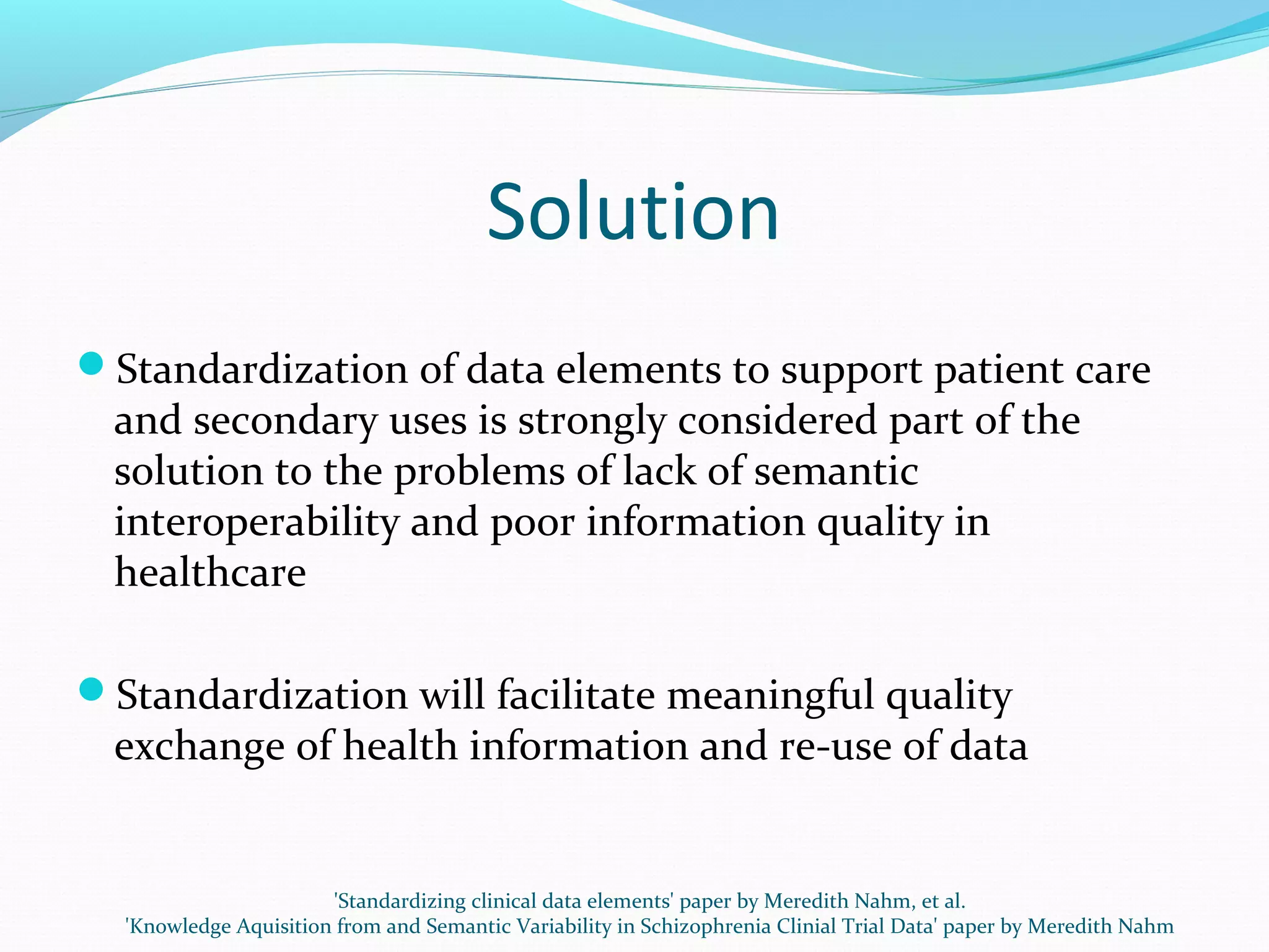 Solution
Standardization of data elements to support patient care
and secondary uses is strongly considered part of the
solution to the problems of lack of semantic
interoperability and poor information quality in
healthcare
Standardization will facilitate meaningful quality
exchange of health information and re-use of data
'Standardizing clinical data elements' paper by Meredith Nahm, et al.
'Knowledge Aquisition from and Semantic Variability in Schizophrenia Clinial Trial Data' paper by Meredith Nahm
 