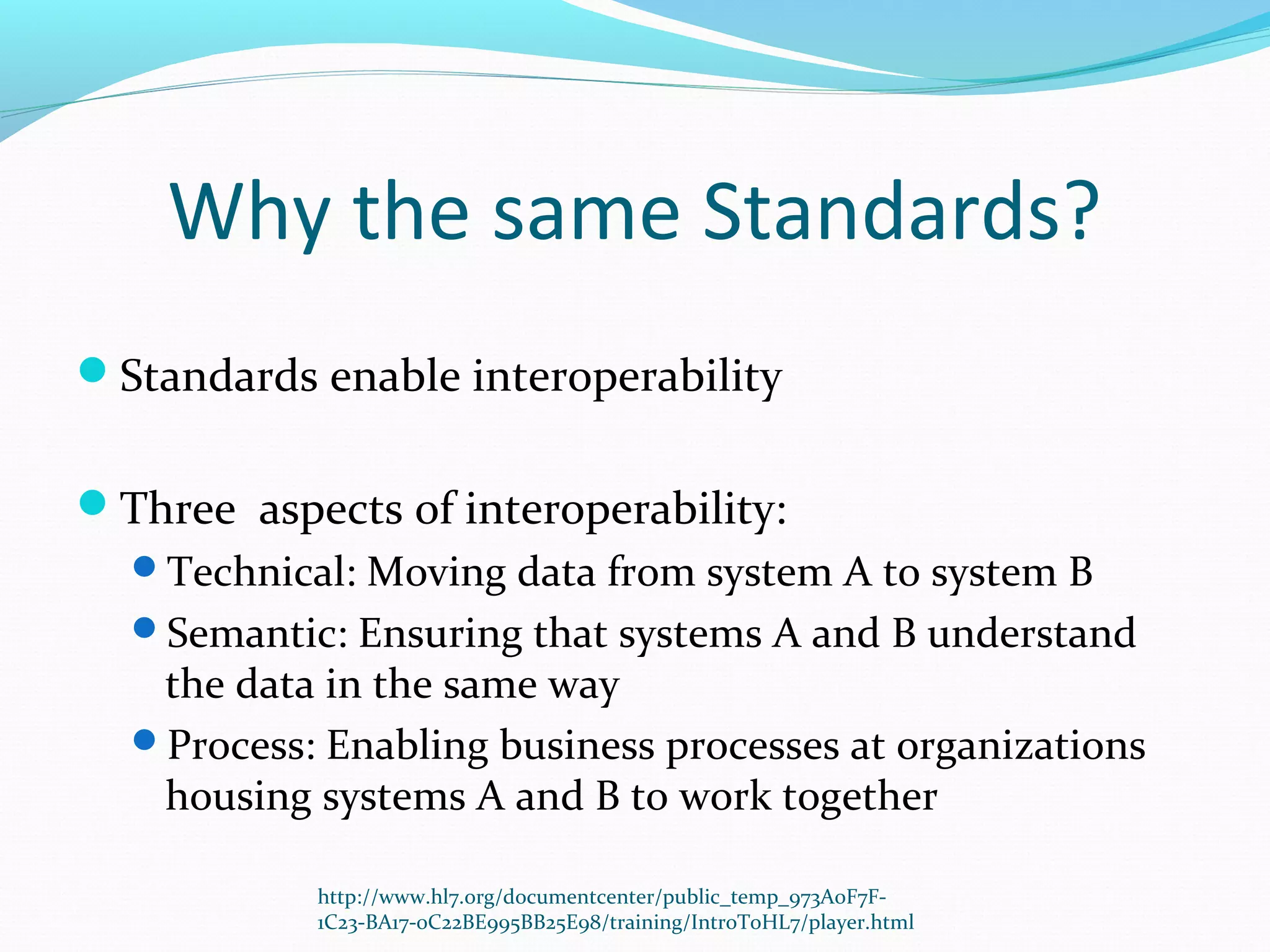 Why the same Standards?
Standards enable interoperability
Three aspects of interoperability:
Technical: Moving data from system A to system B
Semantic: Ensuring that systems A and B understand
the data in the same way
Process: Enabling business processes at organizations
housing systems A and B to work together
http://www.hl7.org/documentcenter/public_temp_973A0F7F-
1C23-BA17-0C22BE995BB25E98/training/IntroToHL7/player.html
 