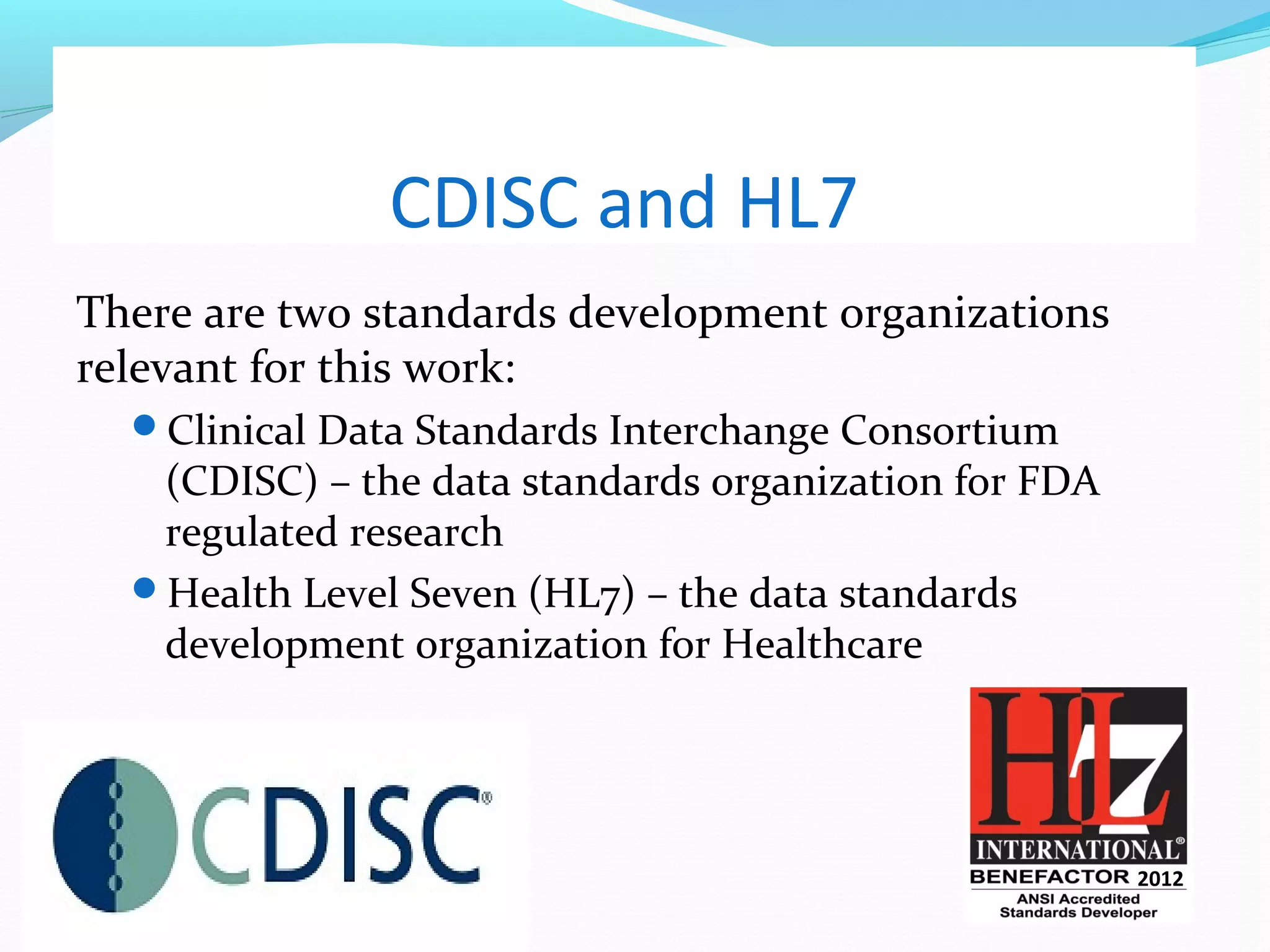 CDISC and HL7
There are two standards development organizations
relevant for this work:
Clinical Data Standards Interchange Consortium
(CDISC) – the data standards organization for FDA
regulated research
Health Level Seven (HL7) – the data standards
development organization for Healthcare
2012
 