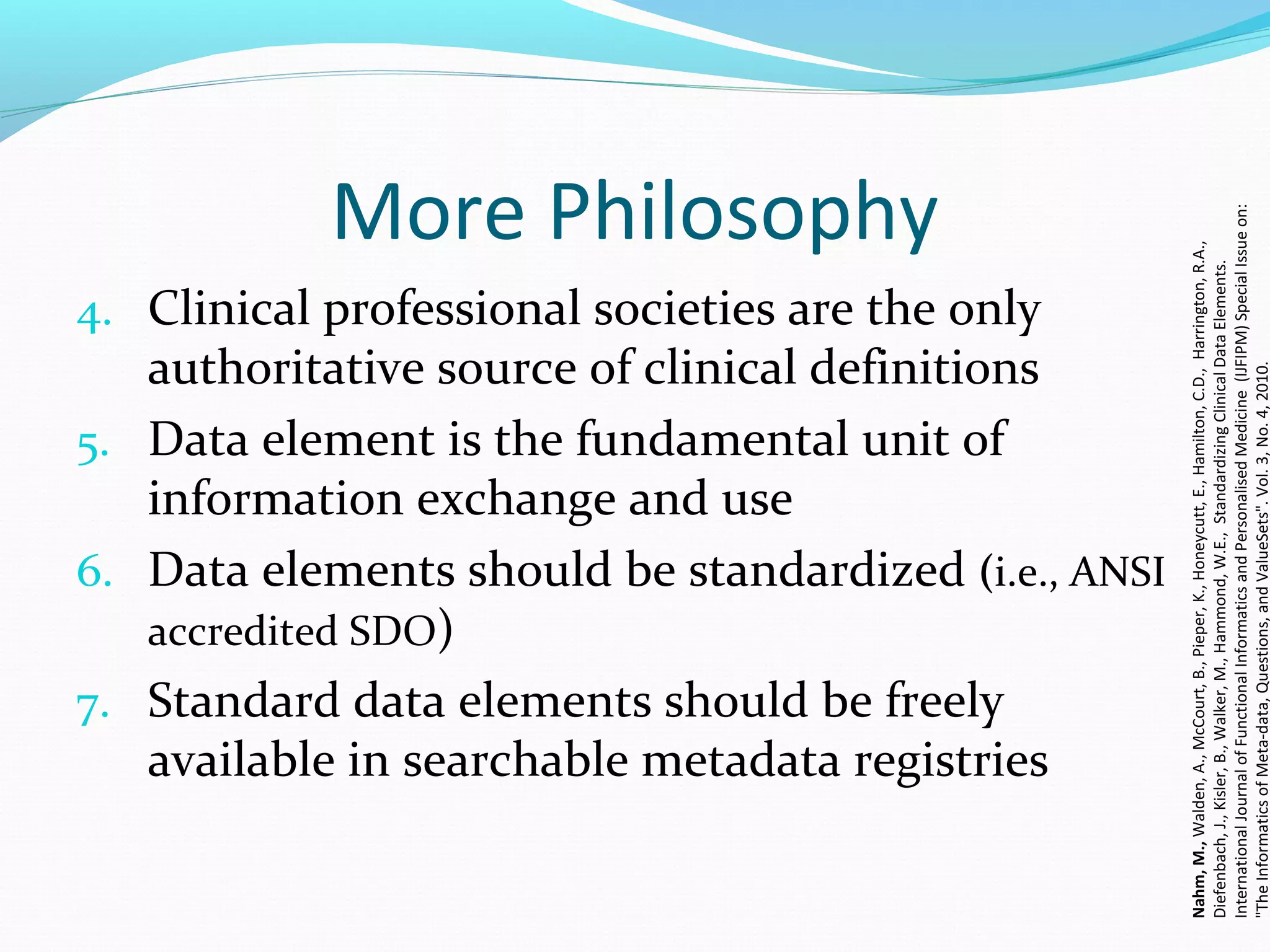 More Philosophy
4. Clinical professional societies are the only
authoritative source of clinical definitions
5. Data element is the fundamental unit of
information exchange and use
6. Data elements should be standardized (i.e., ANSI
accredited SDO)
7. Standard data elements should be freely
available in searchable metadata registries
Nahm,M.,Walden,A.,McCourt,B.,Pieper,K.,Honeycutt,E.,Hamilton,C.D.,Harrington,R.A.,
Diefenbach,J.,Kisler,B.,Walker,M.,Hammond,W.E.,StandardizingClinicalDataElements.
InternationalJournalofFunctionalInformaticsandPersonalisedMedicine(IJFIPM)SpecialIssueon:
"TheInformaticsofMeta-data,Questions,andValueSets".Vol.3,No.4,2010.
 