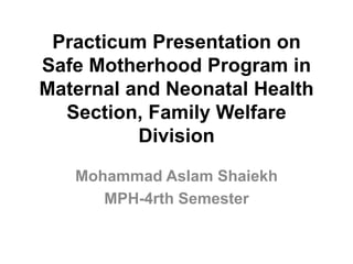 Practicum Presentation on
Safe Motherhood Program in
Maternal and Neonatal Health
Section, Family Welfare
Division
Mohammad Aslam Shaiekh
MPH-4rth Semester
 
