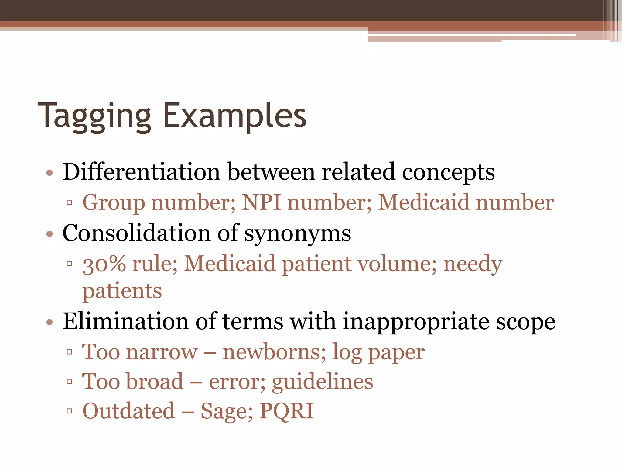 Tagging Examples
• Differentiation between related concepts
 ▫ Group number; NPI number; Medicaid number
• Consolidation of synonyms
 ▫ 30% rule; Medicaid patient volume; needy
   patients
• Elimination of terms with inappropriate scope
 ▫ Too narrow – newborns; log paper
 ▫ Too broad – error; guidelines
 ▫ Outdated – Sage; PQRI
 