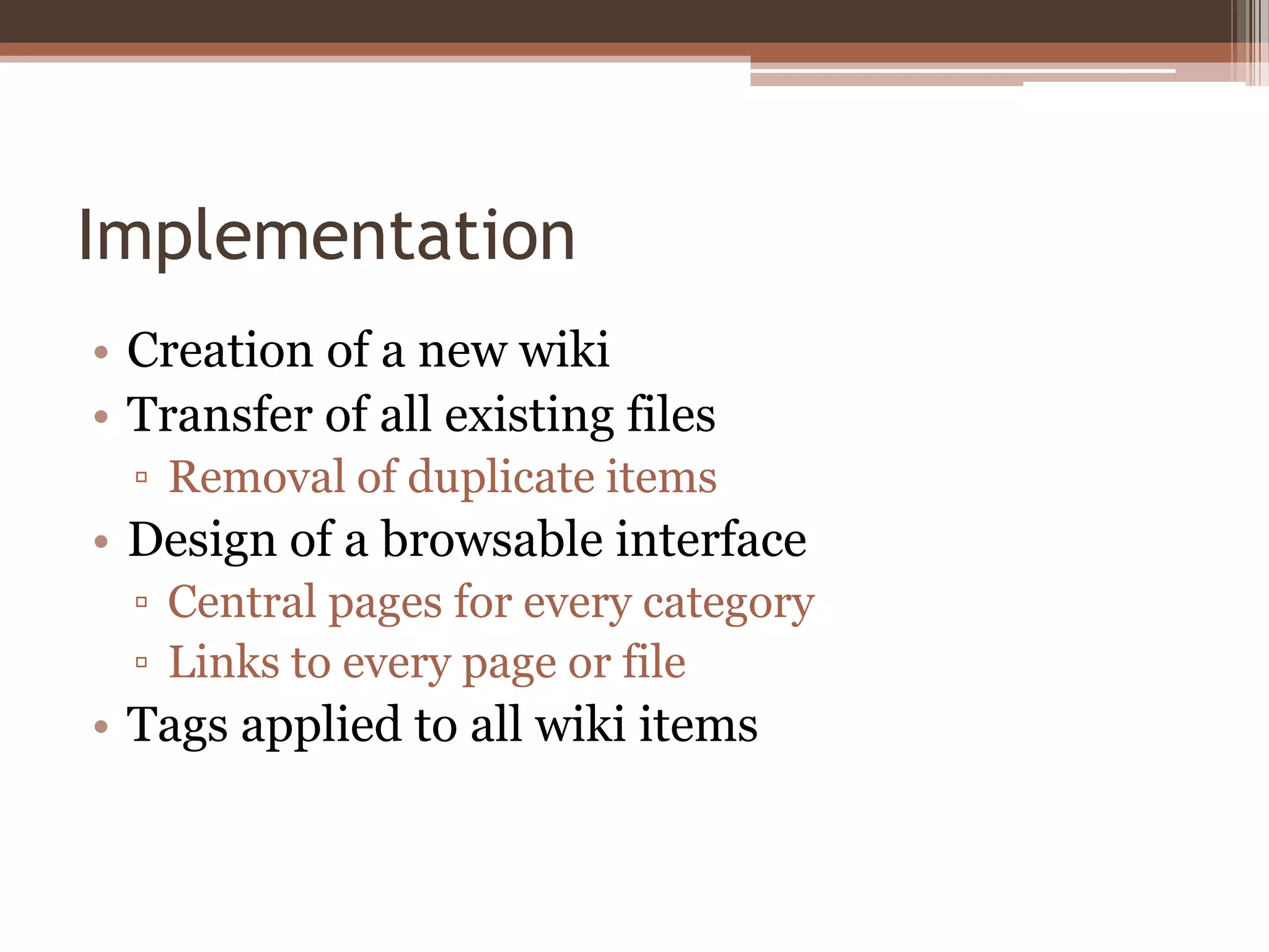 Implementation
• Creation of a new wiki
• Transfer of all existing files
  ▫ Removal of duplicate items
• Design of a browsable interface
  ▫ Central pages for every category
  ▫ Links to every page or file
• Tags applied to all wiki items
 