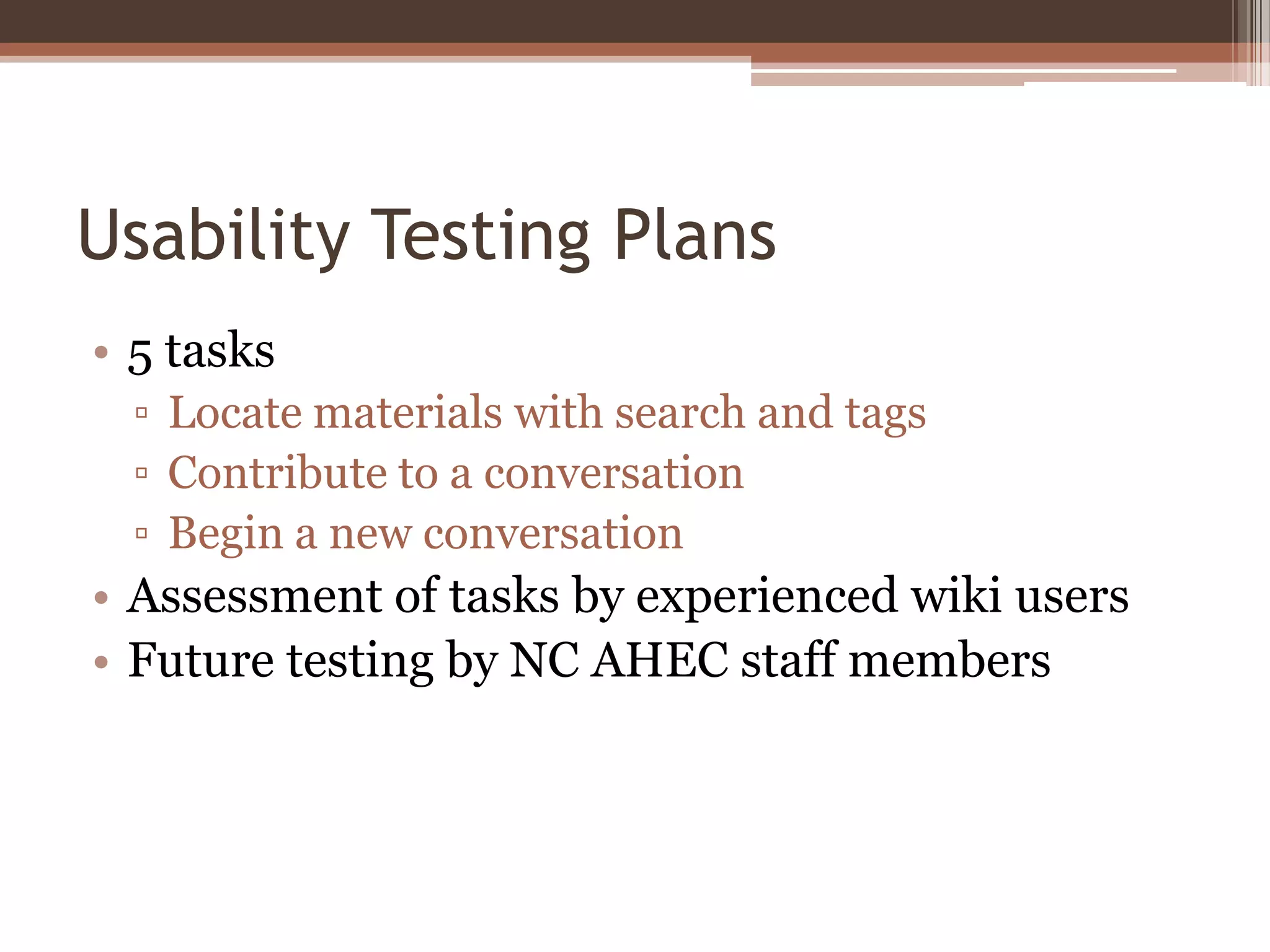 Usability Testing Plans
• 5 tasks
  ▫ Locate materials with search and tags
  ▫ Contribute to a conversation
  ▫ Begin a new conversation
• Assessment of tasks by experienced wiki users
• Future testing by NC AHEC staff members
 