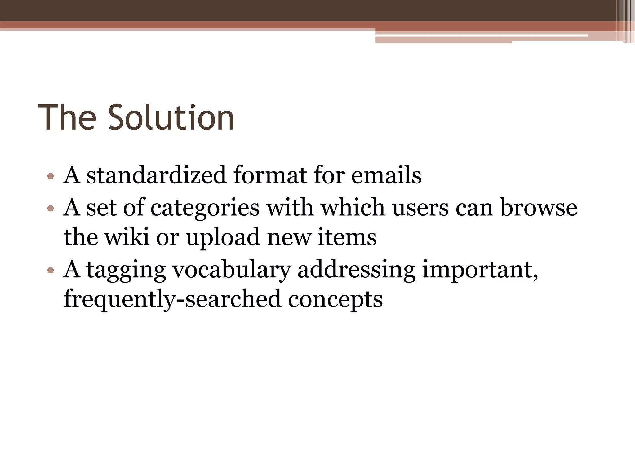 The Solution
• A standardized format for emails
• A set of categories with which users can browse
  the wiki or upload new items
• A tagging vocabulary addressing important,
  frequently-searched concepts
 