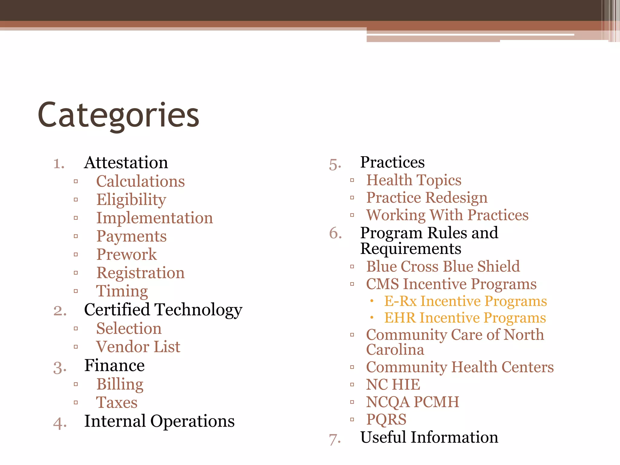 Categories
1.       Attestation       5.    Practices
     ▫    Calculations          ▫ Health Topics
     ▫    Eligibility           ▫ Practice Redesign
     ▫    Implementation        ▫ Working With Practices
     ▫    Payments         6.    Program Rules and
     ▫    Prework                Requirements
     ▫    Registration          ▫ Blue Cross Blue Shield
     ▫    Timing                ▫ CMS Incentive Programs
                                   E-Rx Incentive Programs
2. Certified Technology            EHR Incentive Programs
     ▫    Selection             ▫ Community Care of North
     ▫    Vendor List             Carolina
3. Finance                      ▫ Community Health Centers
     ▫    Billing               ▫ NC HIE
     ▫    Taxes                 ▫ NCQA PCMH
4. Internal Operations          ▫ PQRS
                           7.    Useful Information
 