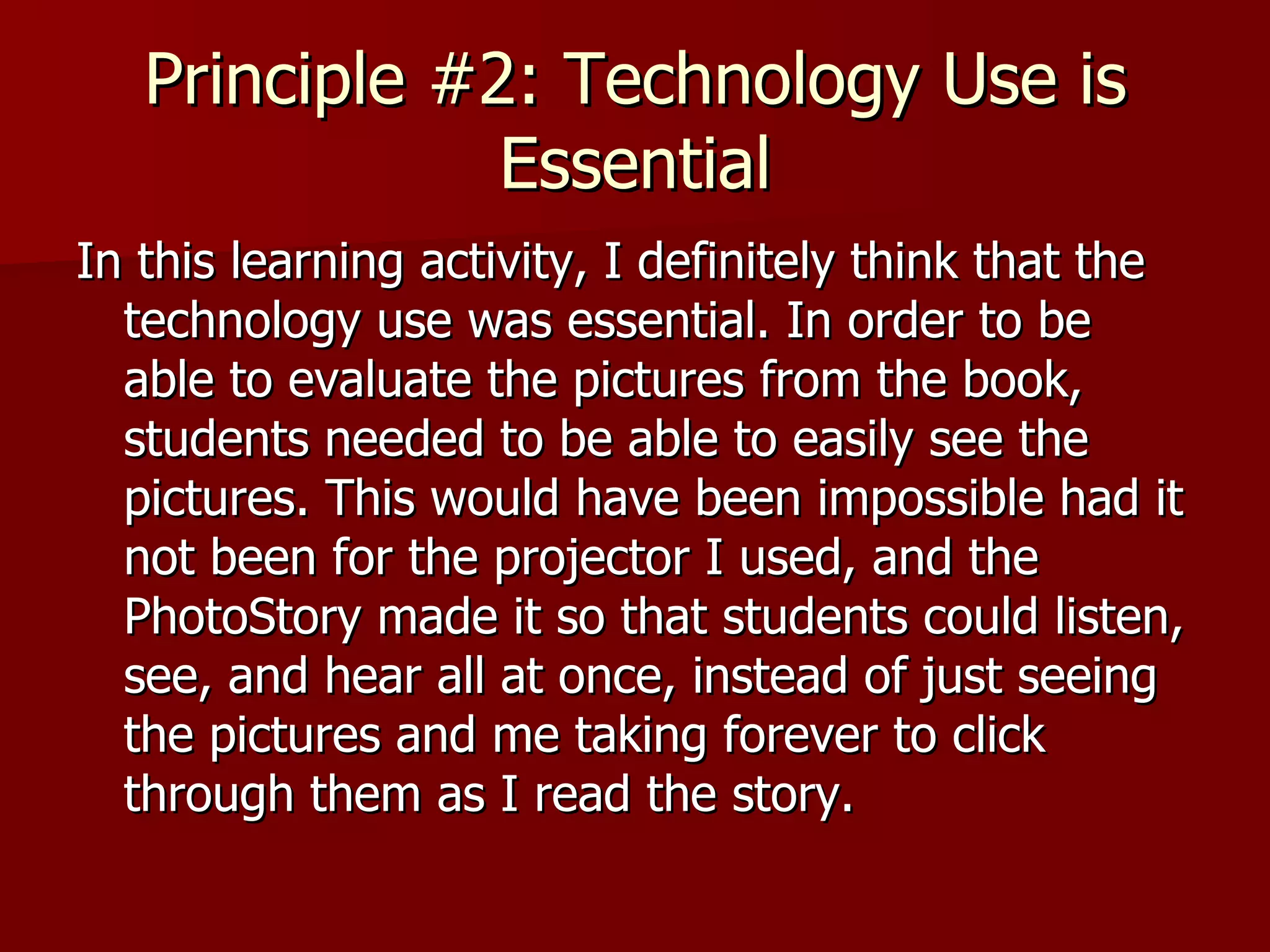 Principle #2: Technology Use is Essential In this learning activity, I definitely think that the technology use was essential. In order to be able to evaluate the pictures from the book, students needed to be able to easily see the pictures. This would have been impossible had it not been for the projector I used, and the PhotoStory made it so that students could listen, see, and hear all at once, instead of just seeing the pictures and me taking forever to click through them as I read the story.  