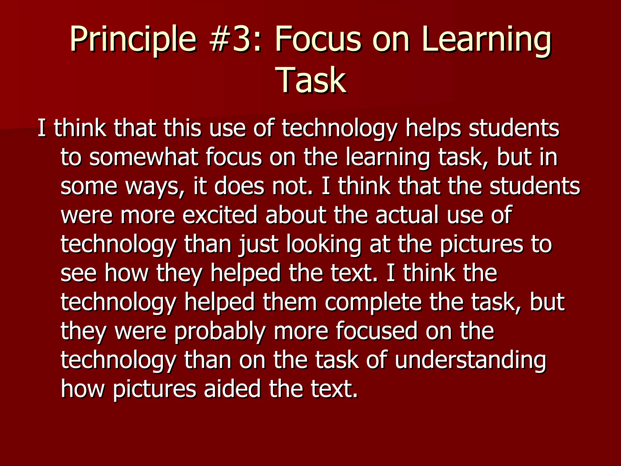 Principle #3: Focus on Learning Task I think that this use of technology helps students to somewhat focus on the learning task, but in some ways, it does not. I think that the students were more excited about the actual use of technology than just looking at the pictures to see how they helped the text. I think the technology helped them complete the task, but they were probably more focused on the technology than on the task of understanding how pictures aided the text.  