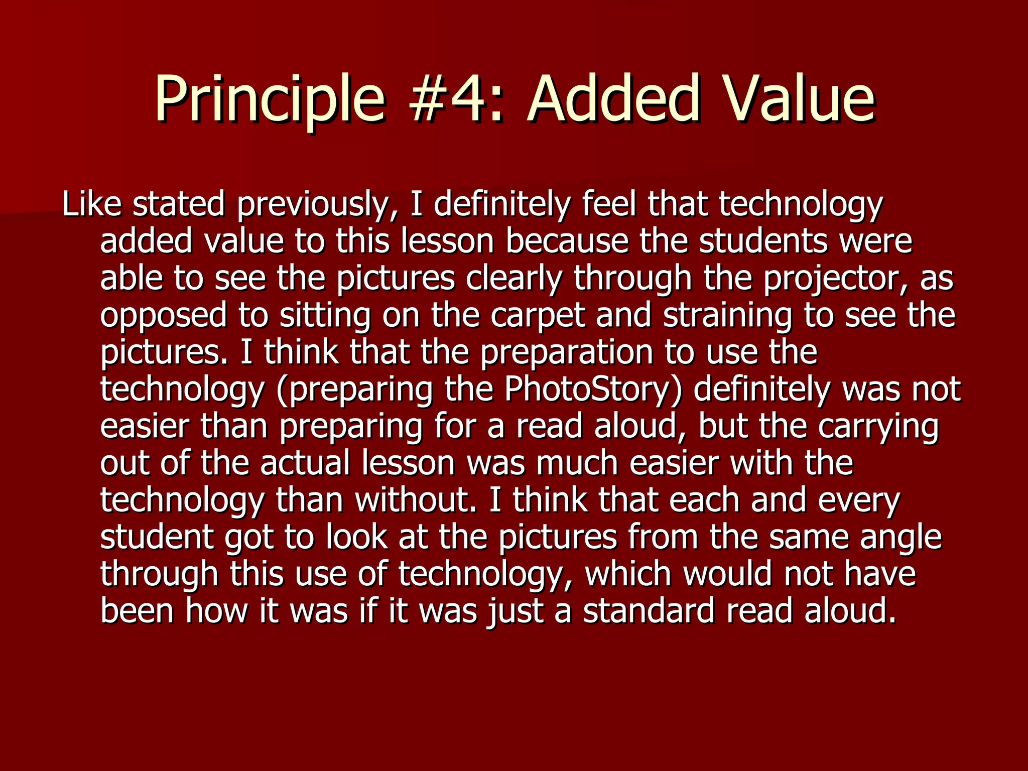 Principle #4: Added Value Like stated previously, I definitely feel that technology added value to this lesson because the students were able to see the pictures clearly through the projector, as opposed to sitting on the carpet and straining to see the pictures. I think that the preparation to use the technology (preparing the PhotoStory) definitely was not easier than preparing for a read aloud, but the carrying out of the actual lesson was much easier with the technology than without. I think that each and every student got to look at the pictures from the same angle through this use of technology, which would not have been how it was if it was just a standard read aloud.  