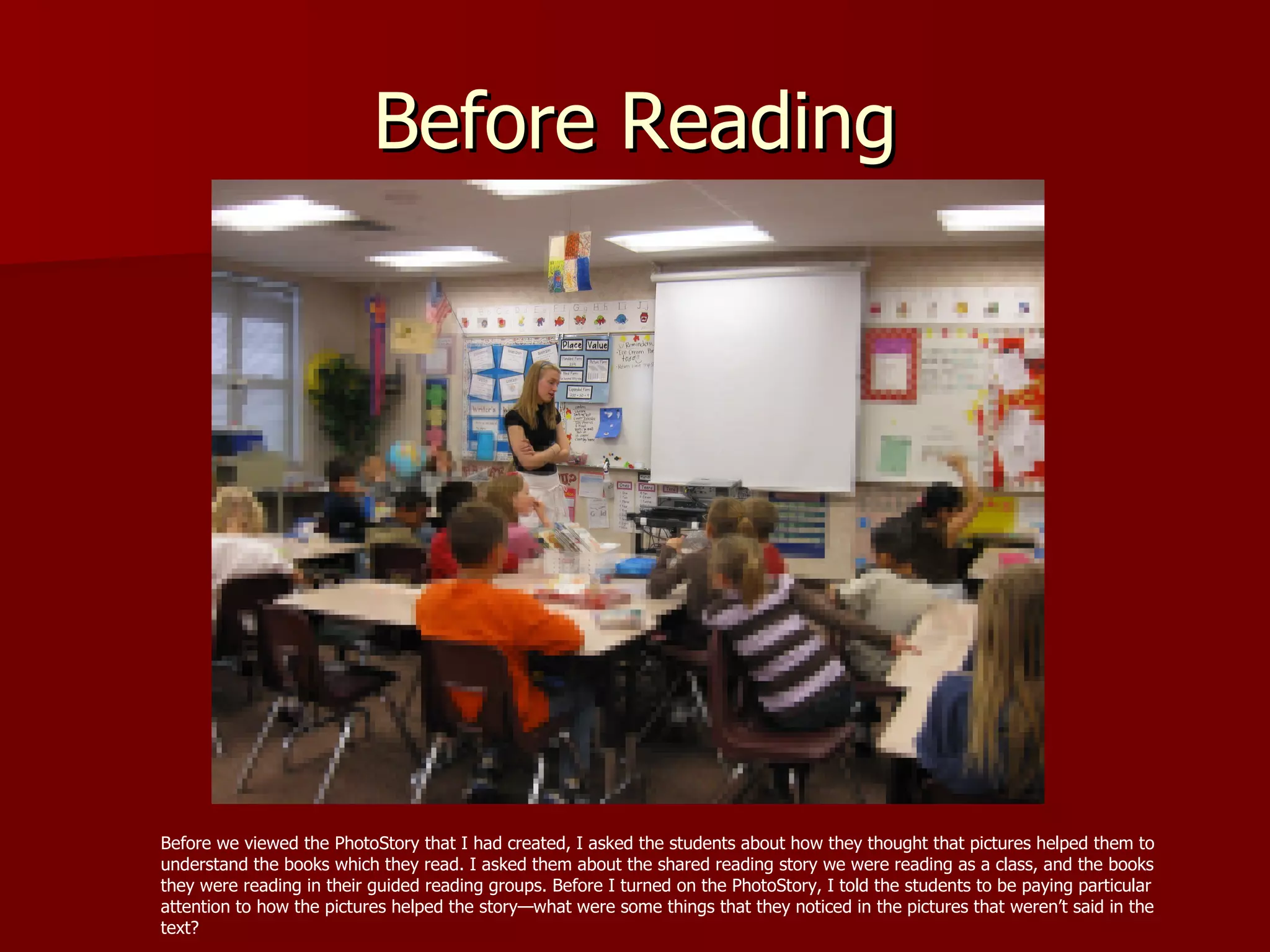 Before Reading Before we viewed the PhotoStory that I had created, I asked the students about how they thought that pictures helped them to understand the books which they read. I asked them about the shared reading story we were reading as a class, and the books they were reading in their guided reading groups. Before I turned on the PhotoStory, I told the students to be paying particular attention to how the pictures helped the story—what were some things that they noticed in the pictures that weren’t said in the text? 