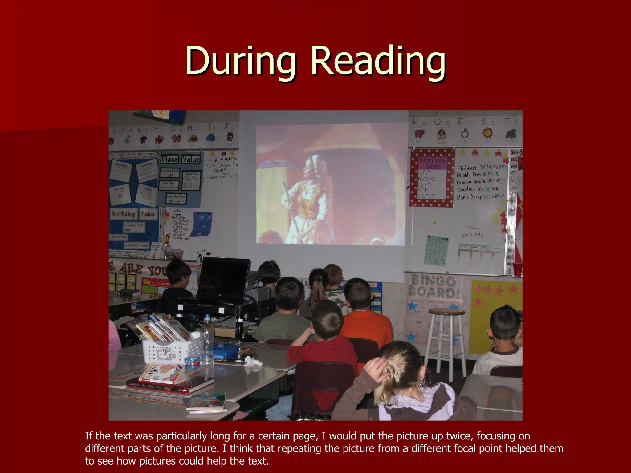 During Reading If the text was particularly long for a certain page, I would put the picture up twice, focusing on different parts of the picture. I think that repeating the picture from a different focal point helped them to see how pictures could help the text.  