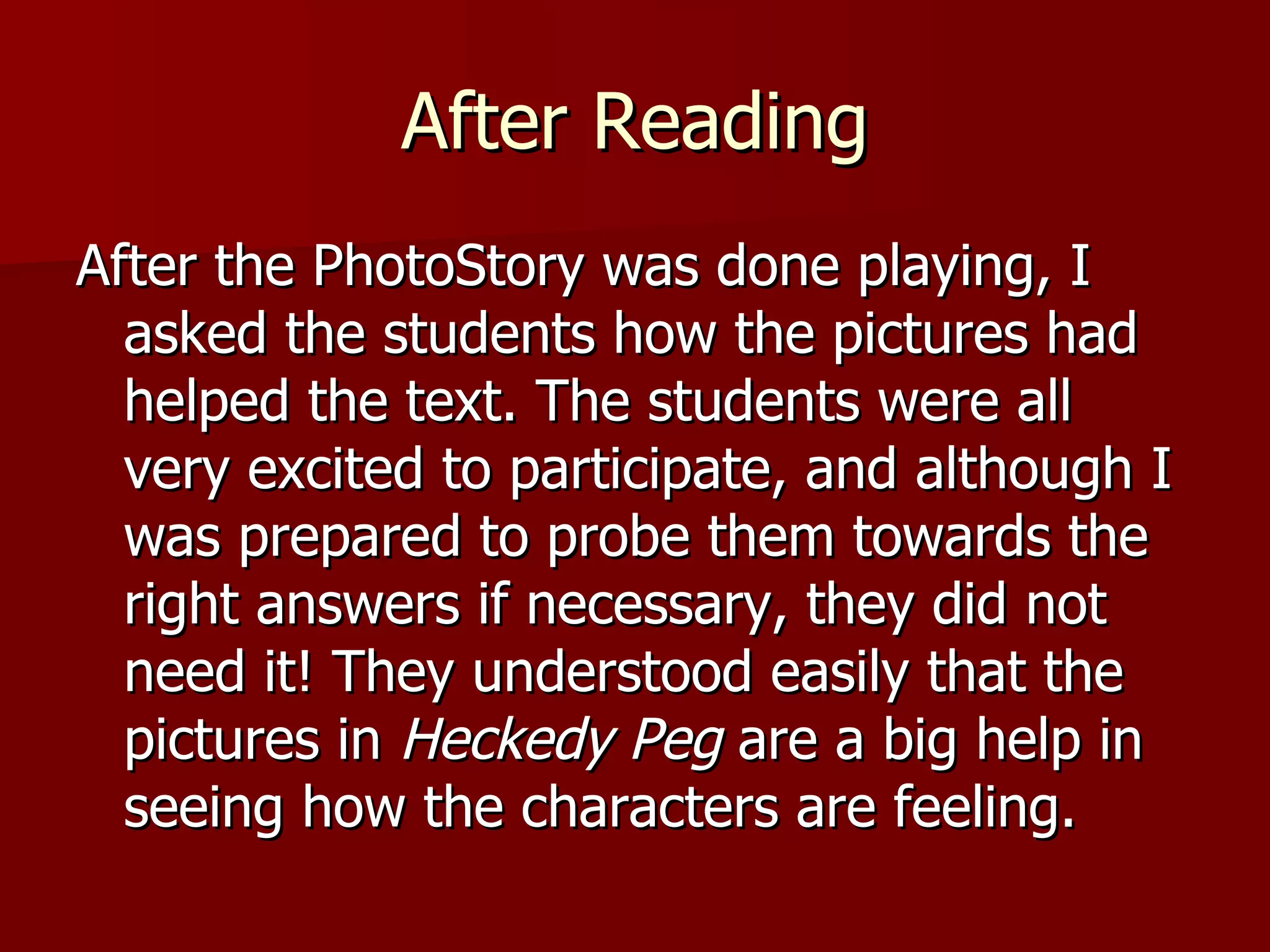 After Reading After the PhotoStory was done playing, I asked the students how the pictures had helped the text. The students were all very excited to participate, and although I was prepared to probe them towards the right answers if necessary, they did not need it! They understood easily that the pictures in  Heckedy Peg  are a big help in seeing how the characters are feeling.  