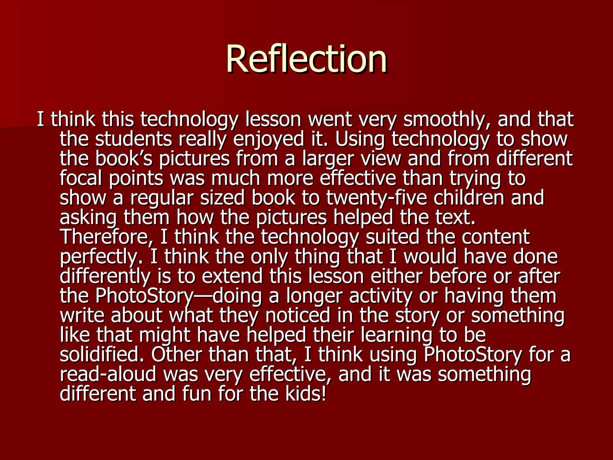 Reflection I think this technology lesson went very smoothly, and that the students really enjoyed it. Using technology to show the book’s pictures from a larger view and from different focal points was much more effective than trying to show a regular sized book to twenty-five children and asking them how the pictures helped the text. Therefore, I think the technology suited the content perfectly. I think the only thing that I would have done differently is to extend this lesson either before or after the PhotoStory—doing a longer activity or having them write about what they noticed in the story or something like that might have helped their learning to be solidified. Other than that, I think using PhotoStory for a read-aloud was very effective, and it was something different and fun for the kids!  