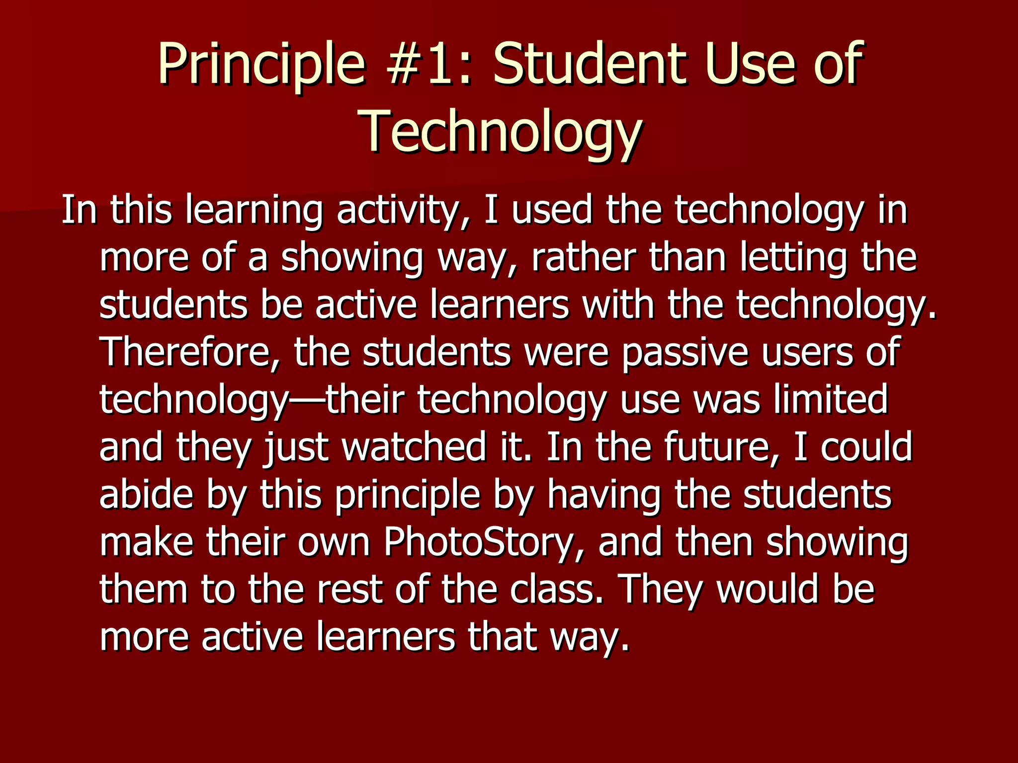 Principle #1: Student Use of Technology  In this learning activity, I used the technology in more of a showing way, rather than letting the students be active learners with the technology. Therefore, the students were passive users of technology—their technology use was limited and they just watched it. In the future, I could abide by this principle by having the students make their own PhotoStory, and then showing them to the rest of the class. They would be more active learners that way.  