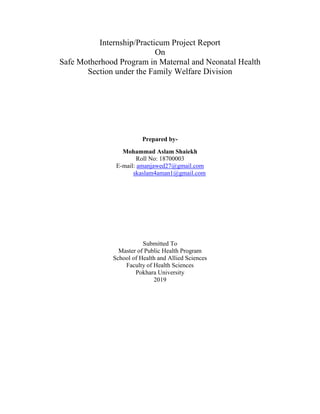 Internship/Practicum Project Report
On
Safe Motherhood Program in Maternal and Neonatal Health
Section under the Family Welfare Division
Prepared by-
Mohammad Aslam Shaiekh
Roll No: 18700003
E-mail: amanjawed27@gmail.com
skaslam4aman1@gmail.com
Submitted To
Master of Public Health Program
School of Health and Allied Sciences
Faculty of Health Sciences
Pokhara University
2019
 