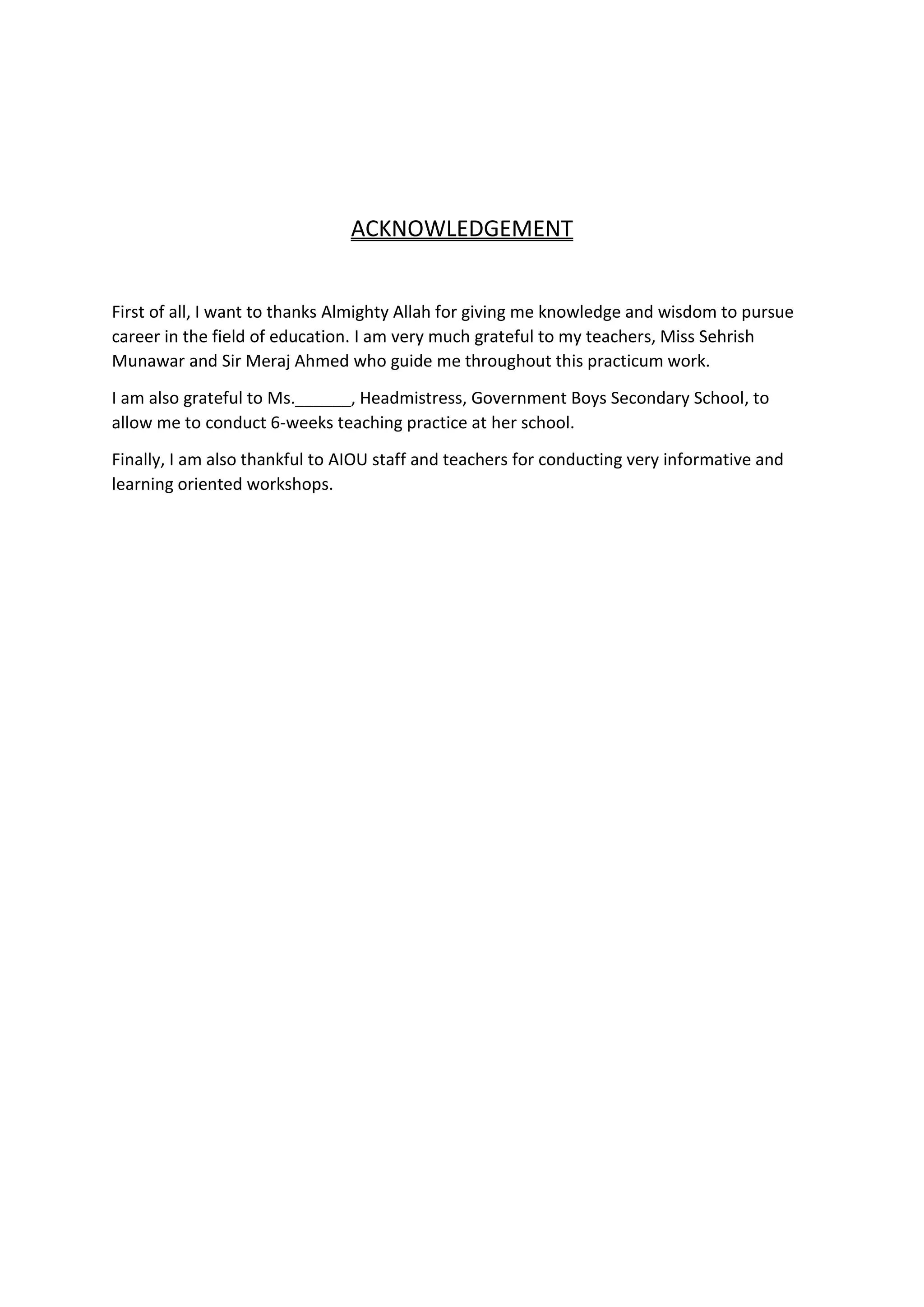 ACKNOWLEDGEMENT
First of all, I want to thanks Almighty Allah for giving me knowledge and wisdom to pursue
career in the field of education. I am very much grateful to my teachers, Miss Sehrish
Munawar and Sir Meraj Ahmed who guide me throughout this practicum work.
I am also grateful to Ms.______, Headmistress, Government Boys Secondary School, to
allow me to conduct 6-weeks teaching practice at her school.
Finally, I am also thankful to AIOU staff and teachers for conducting very informative and
learning oriented workshops.
 
