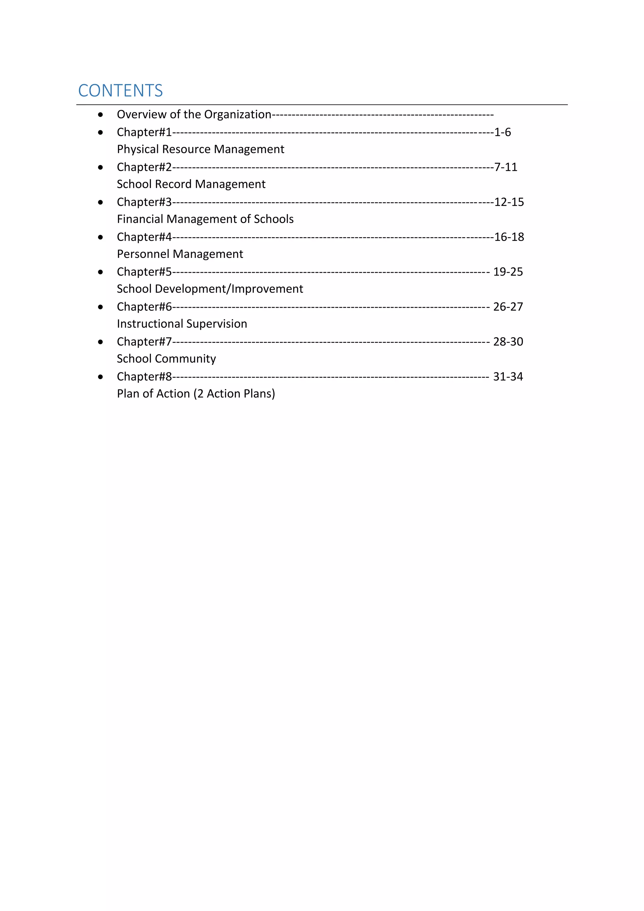CONTENTS
• Overview of the Organization--------------------------------------------------------
• Chapter#1---------------------------------------------------------------------------------1-6
Physical Resource Management
• Chapter#2---------------------------------------------------------------------------------7-11
School Record Management
• Chapter#3---------------------------------------------------------------------------------12-15
Financial Management of Schools
• Chapter#4---------------------------------------------------------------------------------16-18
Personnel Management
• Chapter#5-------------------------------------------------------------------------------- 19-25
School Development/Improvement
• Chapter#6-------------------------------------------------------------------------------- 26-27
Instructional Supervision
• Chapter#7-------------------------------------------------------------------------------- 28-30
School Community
• Chapter#8-------------------------------------------------------------------------------- 31-34
Plan of Action (2 Action Plans)
 