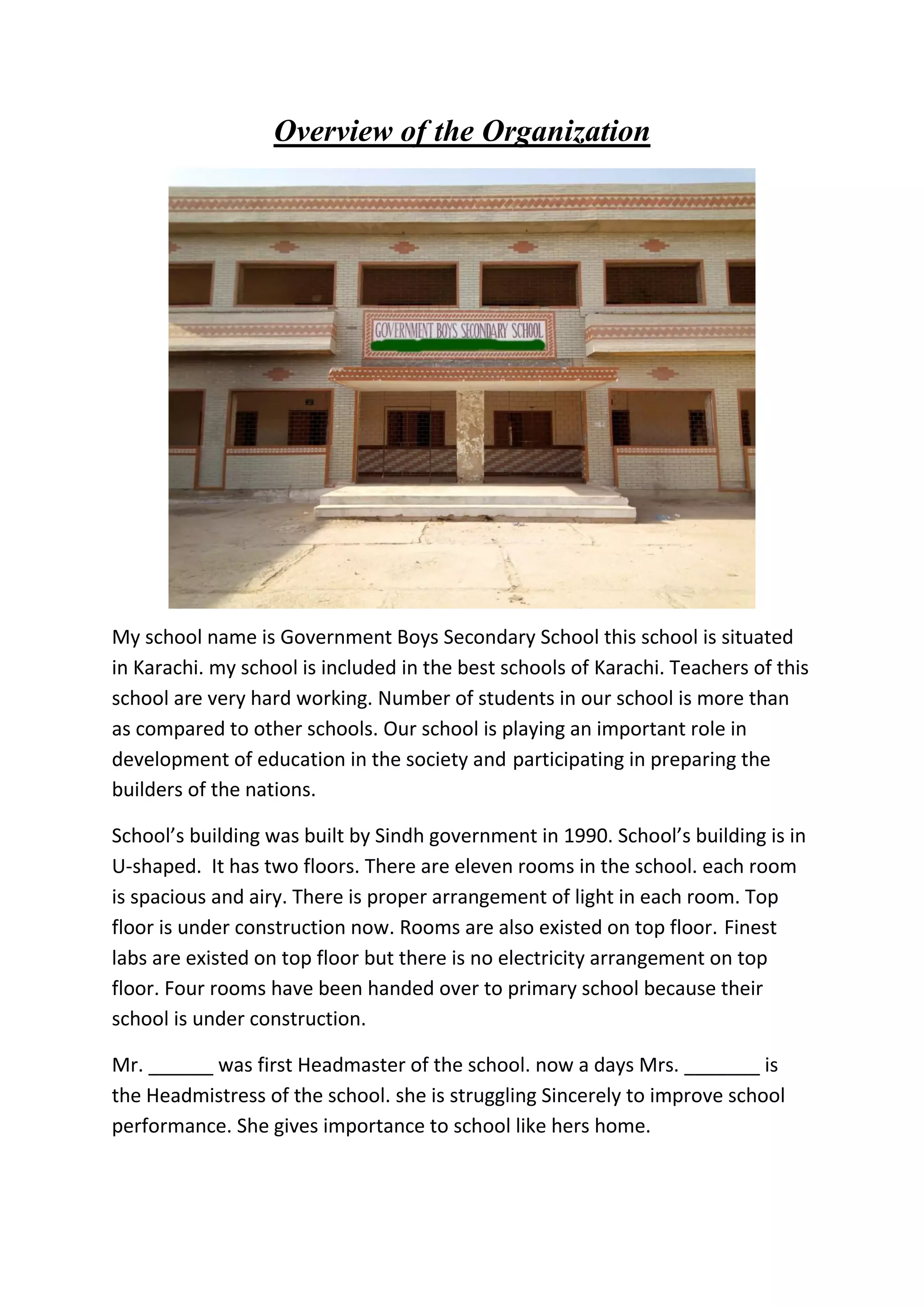Overview of the Organization
My school name is Government Boys Secondary School this school is situated
in Karachi. my school is included in the best schools of Karachi. Teachers of this
school are very hard working. Number of students in our school is more than
as compared to other schools. Our school is playing an important role in
development of education in the society and participating in preparing the
builders of the nations.
School’s building was built by Sindh government in 1990. School’s building is in
U-shaped. It has two floors. There are eleven rooms in the school. each room
is spacious and airy. There is proper arrangement of light in each room. Top
floor is under construction now. Rooms are also existed on top floor. Finest
labs are existed on top floor but there is no electricity arrangement on top
floor. Four rooms have been handed over to primary school because their
school is under construction.
Mr. ______ was first Headmaster of the school. now a days Mrs. _______ is
the Headmistress of the school. she is struggling Sincerely to improve school
performance. She gives importance to school like hers home.
 