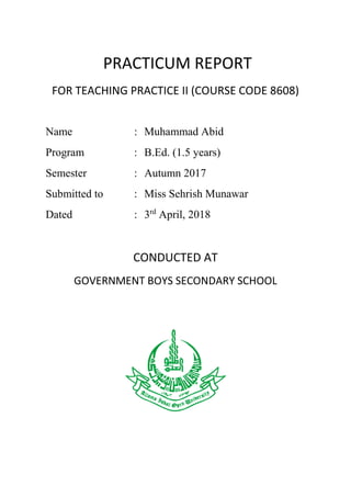 PRACTICUM REPORT
FOR TEACHING PRACTICE II (COURSE CODE 8608)
CONDUCTED AT
GOVERNMENT BOYS SECONDARY SCHOOL
Name : Muhammad Abid
Program : B.Ed. (1.5 years)
Semester : Autumn 2017
Submitted to : Miss Sehrish Munawar
Dated : 3rd
April, 2018
 