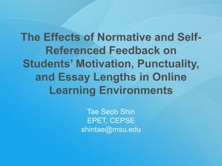 The Effects of Normative and Self-Referenced Feedback on Students’ Motivation, Punctuality, and Essay Lengths in Online Learning Environments Tae Seob Shin EPET, CEPSE [email_address] 