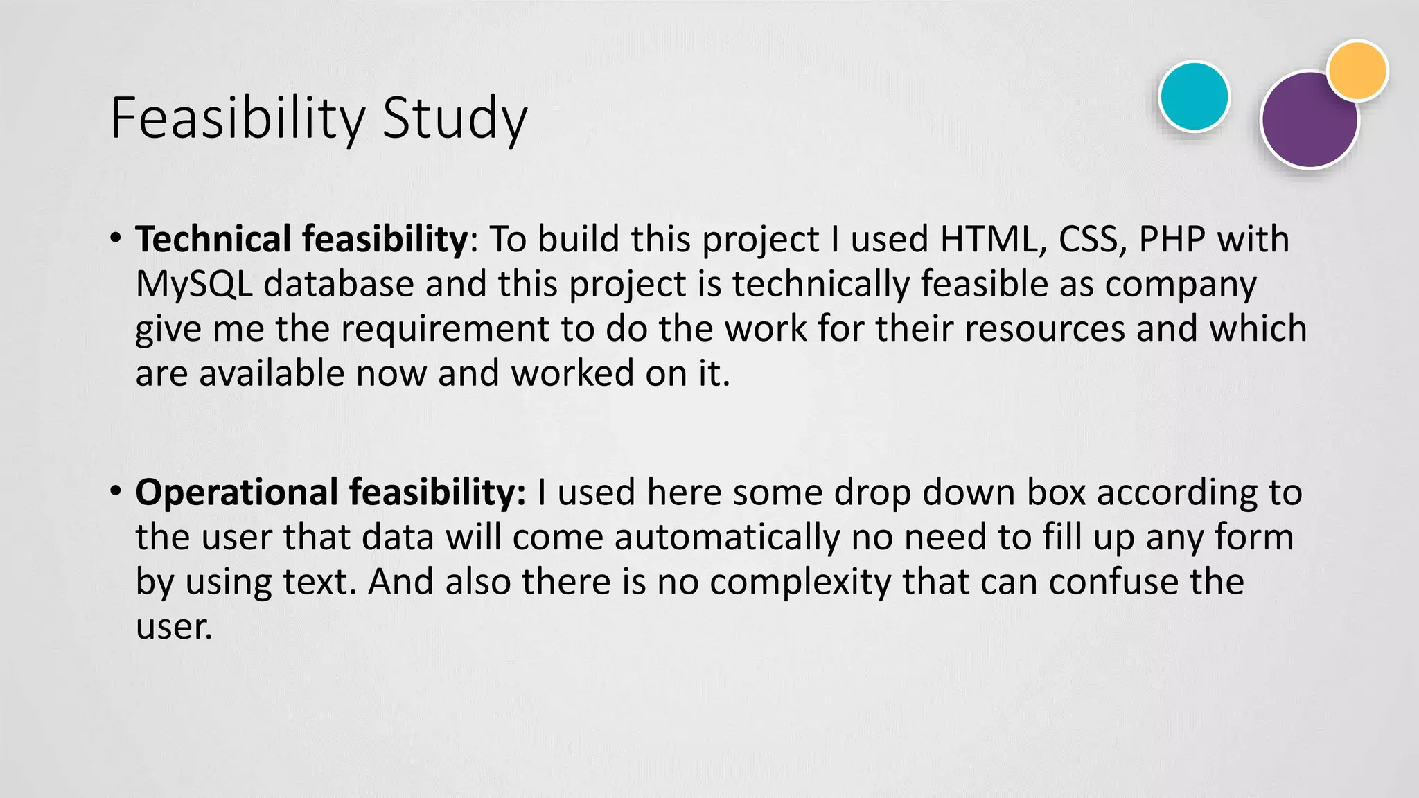 Feasibility Study
• Technical feasibility: To build this project I used HTML, CSS, PHP with
MySQL database and this project is technically feasible as company
give me the requirement to do the work for their resources and which
are available now and worked on it.
• Operational feasibility: I used here some drop down box according to
the user that data will come automatically no need to fill up any form
by using text. And also there is no complexity that can confuse the
user.
 