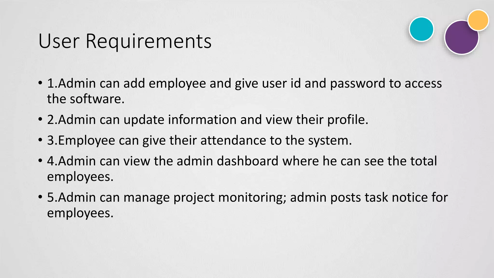 User Requirements
• 1.Admin can add employee and give user id and password to access
the software.
• 2.Admin can update information and view their profile.
• 3.Employee can give their attendance to the system.
• 4.Admin can view the admin dashboard where he can see the total
employees.
• 5.Admin can manage project monitoring; admin posts task notice for
employees.
 