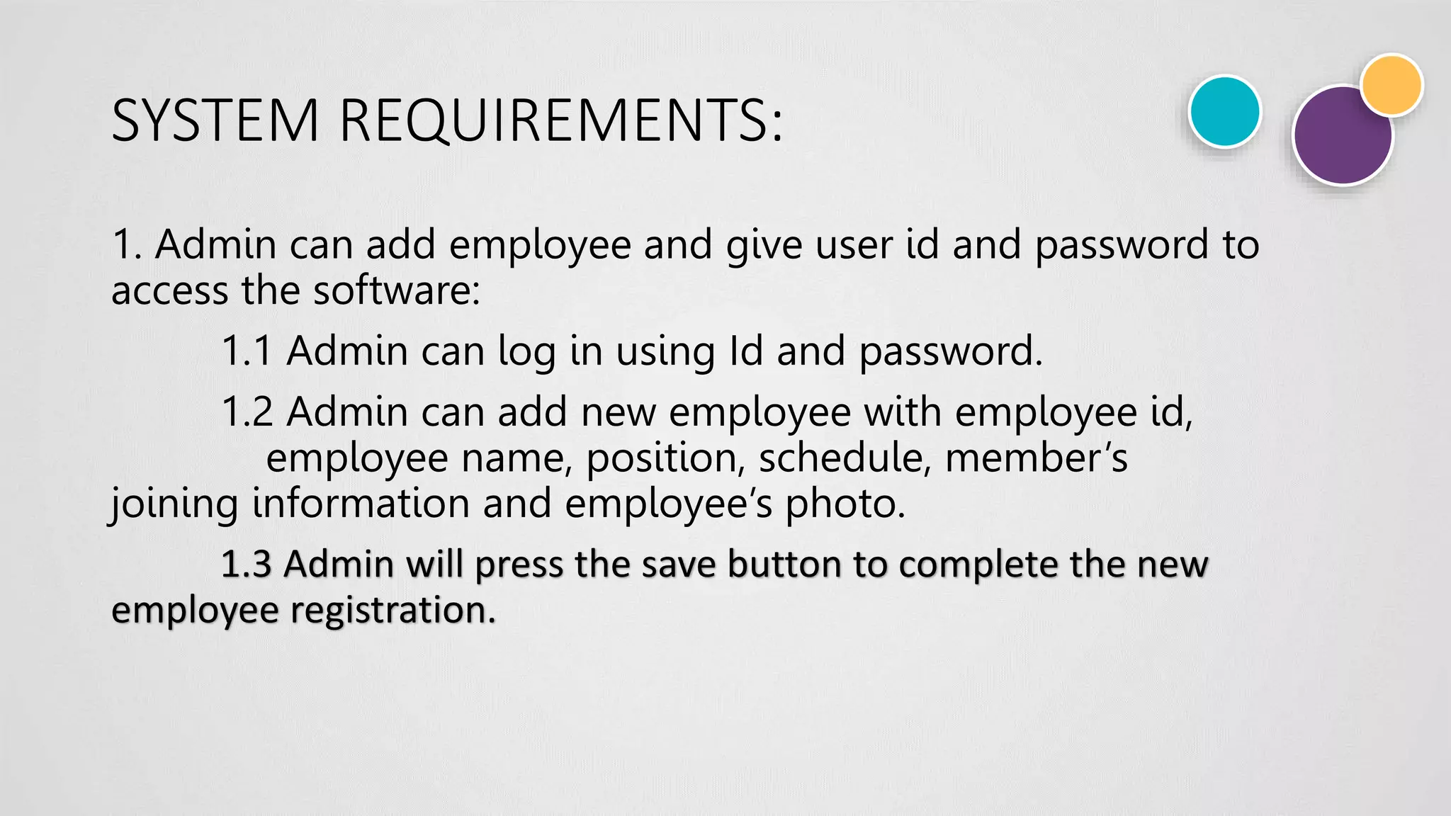 SYSTEM REQUIREMENTS:
1. Admin can add employee and give user id and password to
access the software:
1.1 Admin can log in using Id and password.
1.2 Admin can add new employee with employee id,
employee name, position, schedule, member’s
joining information and employee’s photo.
1.3 Admin will press the save button to complete the new
employee registration.
 