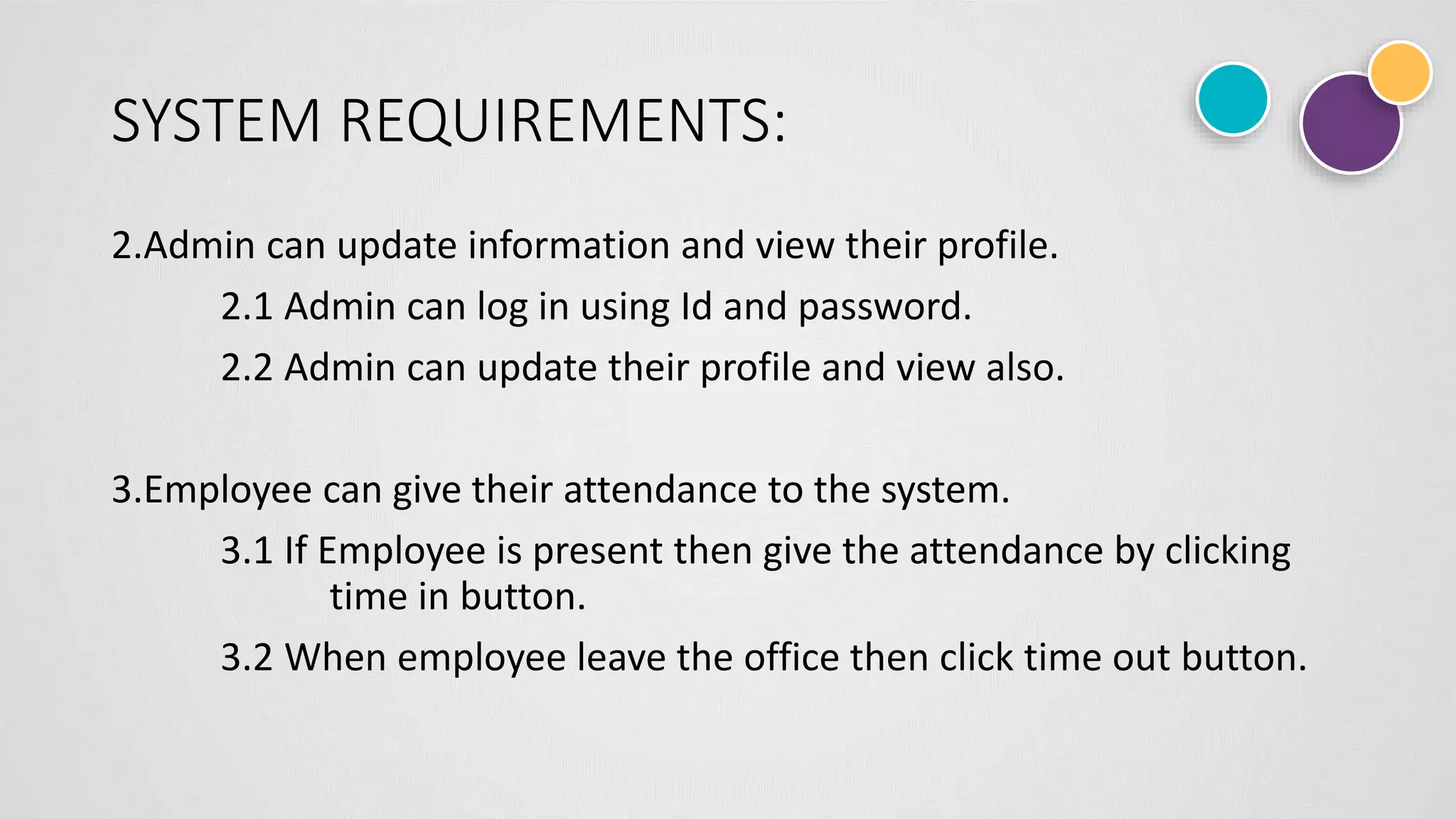 SYSTEM REQUIREMENTS:
2.Admin can update information and view their profile.
2.1 Admin can log in using Id and password.
2.2 Admin can update their profile and view also.
3.Employee can give their attendance to the system.
3.1 If Employee is present then give the attendance by clicking
time in button.
3.2 When employee leave the office then click time out button.
 