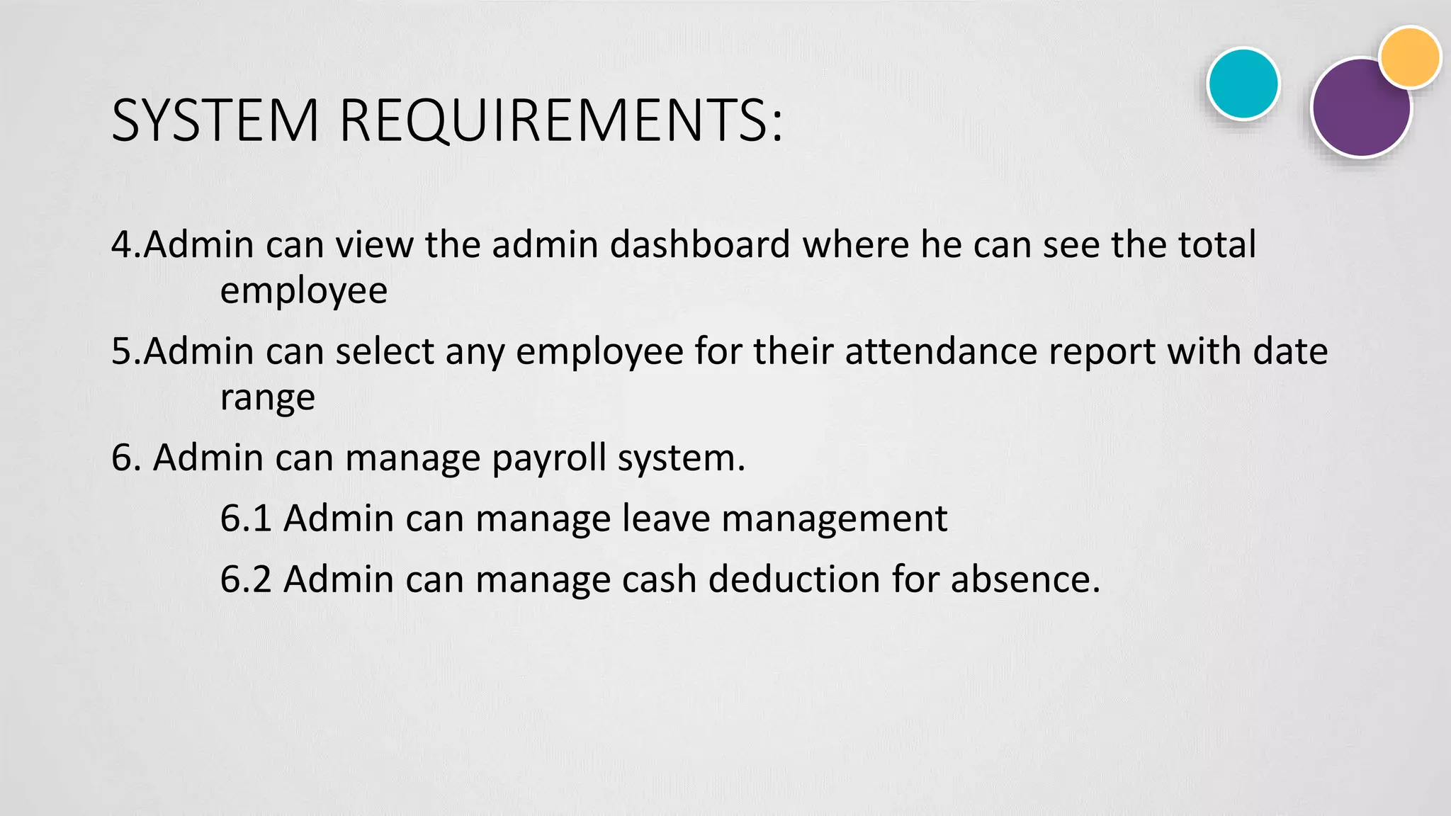 SYSTEM REQUIREMENTS:
4.Admin can view the admin dashboard where he can see the total
employee
5.Admin can select any employee for their attendance report with date
range
6. Admin can manage payroll system.
6.1 Admin can manage leave management
6.2 Admin can manage cash deduction for absence.
 
