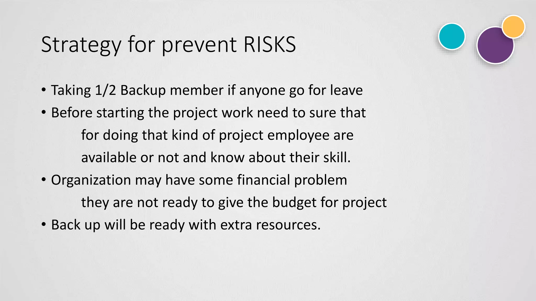 Strategy for prevent RISKS
• Taking 1/2 Backup member if anyone go for leave
• Before starting the project work need to sure that
for doing that kind of project employee are
available or not and know about their skill.
• Organization may have some financial problem
they are not ready to give the budget for project
• Back up will be ready with extra resources.
 
