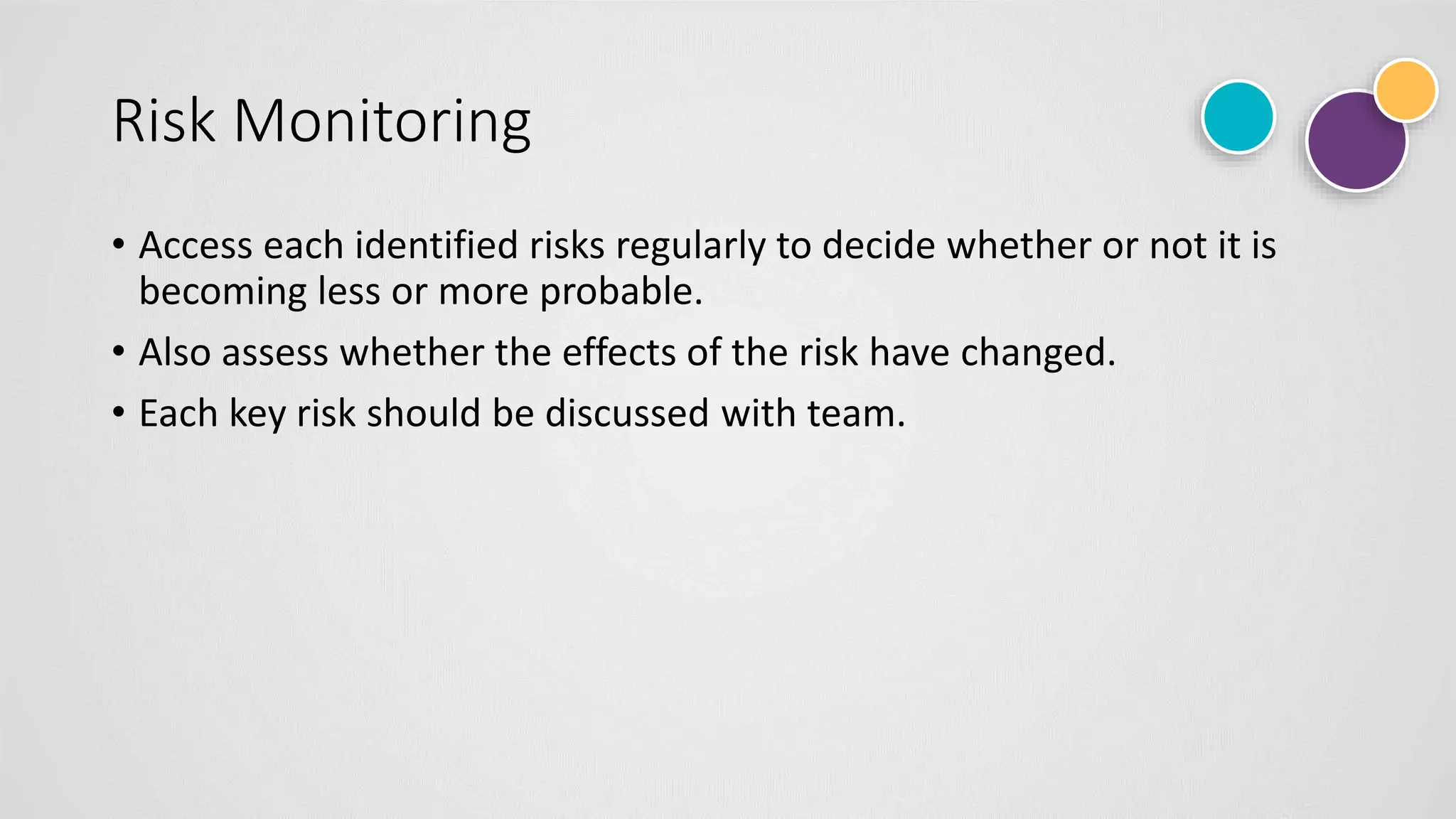Risk Monitoring
• Access each identified risks regularly to decide whether or not it is
becoming less or more probable.
• Also assess whether the effects of the risk have changed.
• Each key risk should be discussed with team.
 