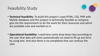 Feasibility Study
• Technical feasibility: To build this project I used HTML, CSS, PHP with
MySQL database and this project is technically feasible as company
give me the requirement to do the work for their resources and which
are available now and worked on it.
• Operational feasibility: I used here some drop down box according to
the user that data will come automatically no need to fill up any form
by using text. And also there is no complexity that can confuse the
user.
 