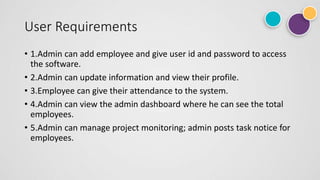 User Requirements
• 1.Admin can add employee and give user id and password to access
the software.
• 2.Admin can update information and view their profile.
• 3.Employee can give their attendance to the system.
• 4.Admin can view the admin dashboard where he can see the total
employees.
• 5.Admin can manage project monitoring; admin posts task notice for
employees.
 