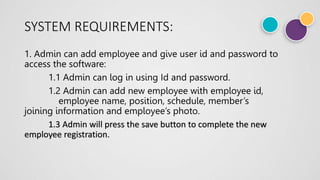 SYSTEM REQUIREMENTS:
1. Admin can add employee and give user id and password to
access the software:
1.1 Admin can log in using Id and password.
1.2 Admin can add new employee with employee id,
employee name, position, schedule, member’s
joining information and employee’s photo.
1.3 Admin will press the save button to complete the new
employee registration.
 
