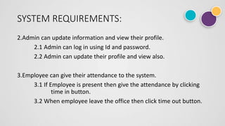 SYSTEM REQUIREMENTS:
2.Admin can update information and view their profile.
2.1 Admin can log in using Id and password.
2.2 Admin can update their profile and view also.
3.Employee can give their attendance to the system.
3.1 If Employee is present then give the attendance by clicking
time in button.
3.2 When employee leave the office then click time out button.
 
