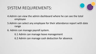SYSTEM REQUIREMENTS:
4.Admin can view the admin dashboard where he can see the total
employee
5.Admin can select any employee for their attendance report with date
range
6. Admin can manage payroll system.
6.1 Admin can manage leave management
6.2 Admin can manage cash deduction for absence.
 
