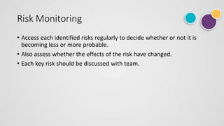 Risk Monitoring
• Access each identified risks regularly to decide whether or not it is
becoming less or more probable.
• Also assess whether the effects of the risk have changed.
• Each key risk should be discussed with team.
 