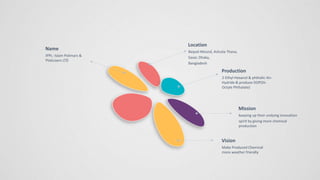 Name
IPPL- Islam Polimars &
Platicizers LTD
Location
Baipail Moszid, Ashulia Thana,
Savar, Dhaka,
Bangladesh
Production
2-Ethyl-Hexanol & phthalic-An-
Hydride & produce DOP(Di-
Octyle Phthalate)
Vision
Make Produced Chemical
more weather friendly
Mission
keeping up their undying innovation
spirit by giving more chemical
production
 