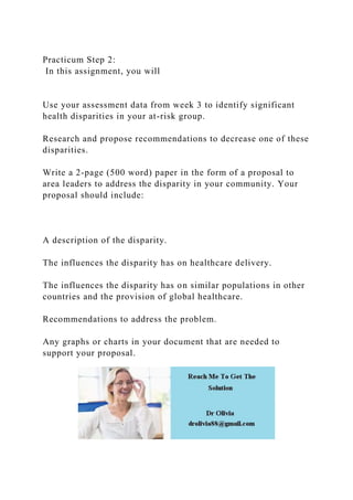 Practicum Step 2:
In this assignment, you will
Use your assessment data from week 3 to identify significant
health disparities in your at-risk group.
Research and propose recommendations to decrease one of these
disparities.
Write a 2-page (500 word) paper in the form of a proposal to
area leaders to address the disparity in your community. Your
proposal should include:
A description of the disparity.
The influences the disparity has on healthcare delivery.
The influences the disparity has on similar populations in other
countries and the provision of global healthcare.
Recommendations to address the problem.
Any graphs or charts in your document that are needed to
support your proposal.
 