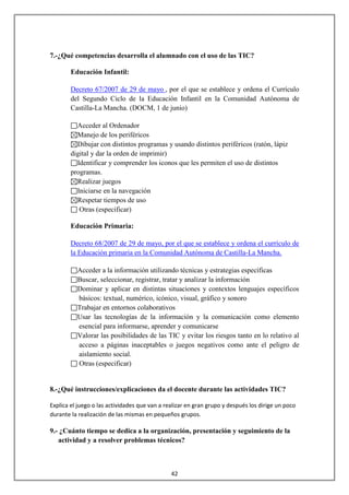 7.-¿Qué competencias desarrolla el alumnado con el uso de las TIC?

        Educación Infantil:

        Decreto 67/2007 de 29 de mayo , por el que se establece y ordena el Currículo
        del Segundo Ciclo de la Educación Infantil en la Comunidad Autónoma de
        Castilla-La Mancha. (DOCM, 1 de junio)

          Acceder al Ordenador
          Manejo de los periféricos
          Dibujar con distintos programas y usando distintos periféricos (ratón, lápiz
        digital y dar la orden de imprimir)
          Identificar y comprender los iconos que les permiten el uso de distintos
        programas.
          Realizar juegos
          Iniciarse en la navegación
          Respetar tiempos de uso
           Otras (especificar)

        Educación Primaria:

        Decreto 68/2007 de 29 de mayo, por el que se establece y ordena el currículo de
        la Educación primaria en la Comunidad Autónoma de Castilla-La Mancha.

          Acceder a la información utilizando técnicas y estrategias específicas
          Buscar, seleccionar, registrar, tratar y analizar la información
          Dominar y aplicar en distintas situaciones y contextos lenguajes específicos
          básicos: textual, numérico, icónico, visual, gráfico y sonoro
          Trabajar en entornos colaborativos
          Usar las tecnologías de la información y la comunicación como elemento
          esencial para informarse, aprender y comunicarse
          Valorar las posibilidades de las TIC y evitar los riesgos tanto en lo relativo al
          acceso a páginas inaceptables o juegos negativos como ante el peligro de
          aislamiento social.
          Otras (especificar)


8.-¿Qué instrucciones/explicaciones da el docente durante las actividades TIC?

Explica el juego o las actividades que van a realizar en gran grupo y después los dirige un poco
durante la realización de las mismas en pequeños grupos.

9.- ¿Cuánto tiempo se dedica a la organización, presentación y seguimiento de la
   actividad y a resolver problemas técnicos?



                                               42
 